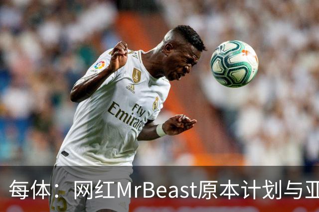 每体：网红MrBeast原本计划与亚马尔拍摄视频，但最终未能成行