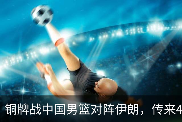 铜牌战中国男篮对阵伊朗，传来4好消息和2坏消息，男篮赢球有戏